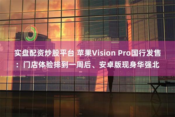 实盘配资炒股平台 苹果Vision Pro国行发售：门店体验排到一周后、安卓版现身华强北