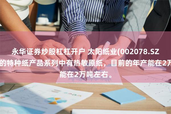 永华证券炒股杠杠开户 太阳纸业(002078.SZ)： 公司的特种纸产品系列中有热敏原纸，目前的年产能在2万吨左右。