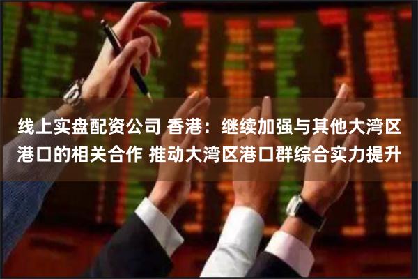 线上实盘配资公司 香港：继续加强与其他大湾区港口的相关合作 推动大湾区港口群综合实力提升