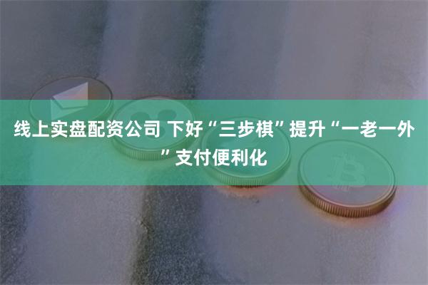 线上实盘配资公司 下好“三步棋”提升“一老一外”支付便利化