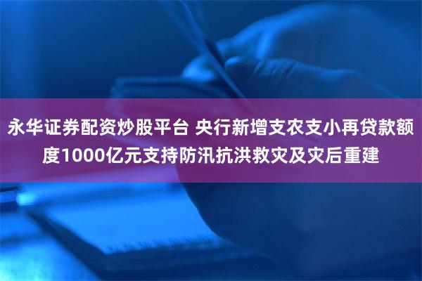 永华证券配资炒股平台 央行新增支农支小再贷款额度1000亿元支持防汛抗洪救灾及灾后重建