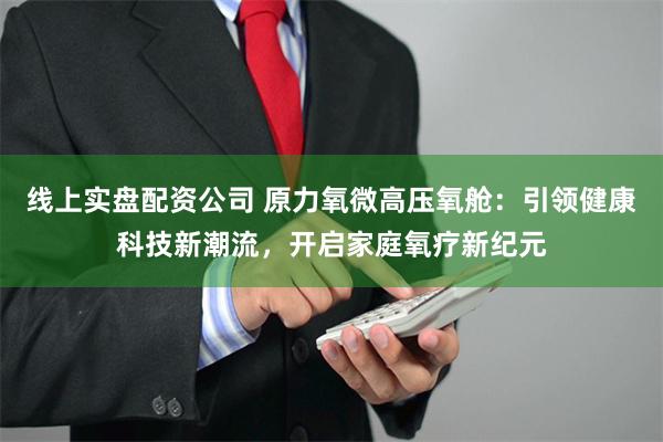 线上实盘配资公司 原力氧微高压氧舱：引领健康科技新潮流，开启家庭氧疗新纪元