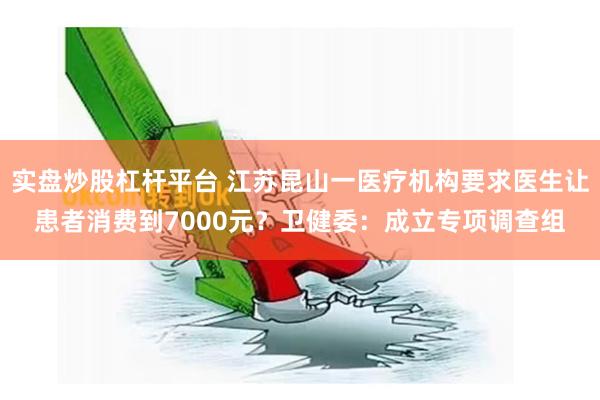 实盘炒股杠杆平台 江苏昆山一医疗机构要求医生让患者消费到7000元？卫健委：成立专项调查组