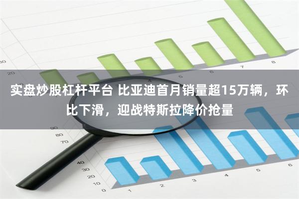 实盘炒股杠杆平台 比亚迪首月销量超15万辆，环比下滑，迎战特斯拉降价抢量