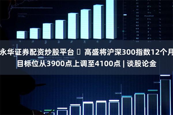 永华证券配资炒股平台 ​高盛将沪深300指数12个月目标位从3900点上调至4100点 | 谈股论金