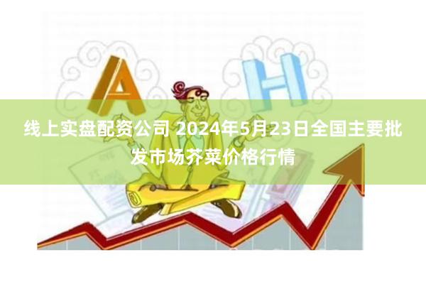 线上实盘配资公司 2024年5月23日全国主要批发市场芥菜价格行情