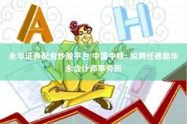 永华证券配资炒股平台 中国中铁: 拟聘任德勤华永会计师事务所