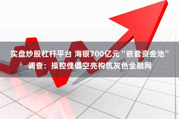 实盘炒股杠杆平台 海银700亿元“嵌套资金池”调查：操控傀儡空壳构筑灰色金融网