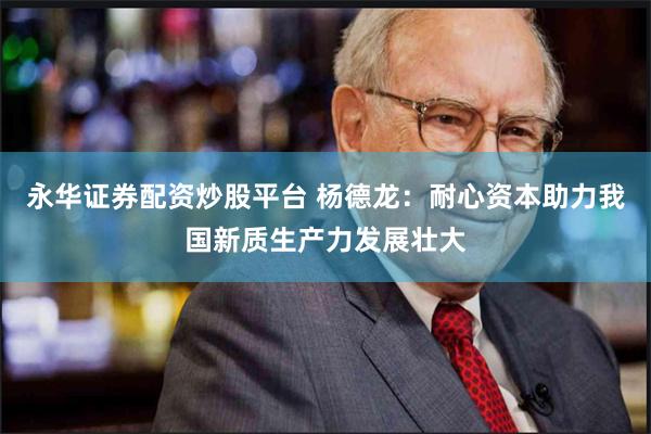 永华证券配资炒股平台 杨德龙：耐心资本助力我国新质生产力发展壮大