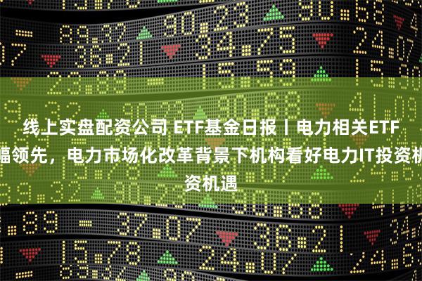 线上实盘配资公司 ETF基金日报丨电力相关ETF涨幅领先，电力市场化改革背景下机构看好电力IT投资机遇