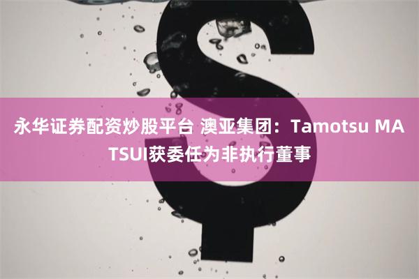 永华证券配资炒股平台 澳亚集团：Tamotsu MATSUI获委任为非执行董事