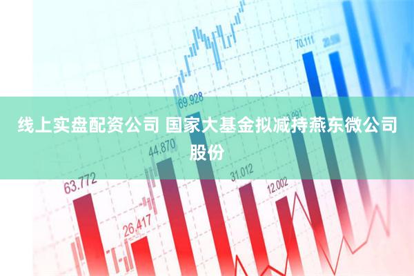 线上实盘配资公司 国家大基金拟减持燕东微公司股份