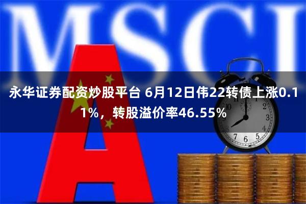 永华证券配资炒股平台 6月12日伟22转债上涨0.11%，转股溢价率46.55%