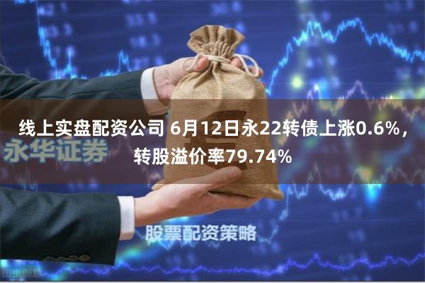 线上实盘配资公司 6月12日永22转债上涨0.6%，转股溢价率79.74%