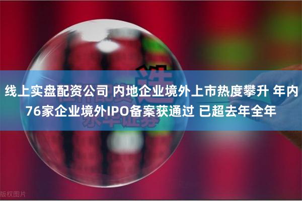 线上实盘配资公司 内地企业境外上市热度攀升 年内76家企业境外IPO备案获通过 已超去年全年