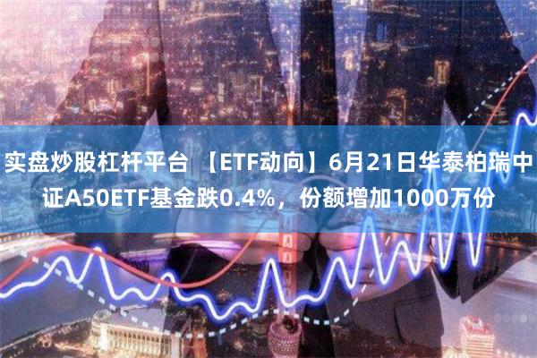 实盘炒股杠杆平台 【ETF动向】6月21日华泰柏瑞中证A50ETF基金跌0.4%，份额增加1000万份