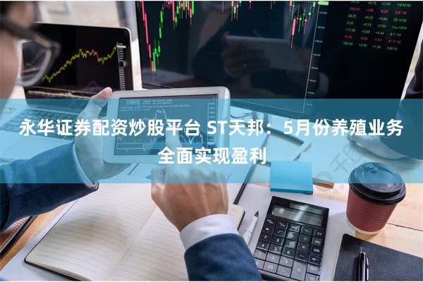 永华证券配资炒股平台 ST天邦：5月份养殖业务全面实现盈利