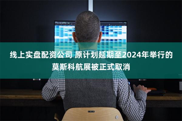 线上实盘配资公司 原计划延期至2024年举行的莫斯科航展被正式取消