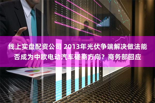 线上实盘配资公司 2013年光伏争端解决做法能否成为中欧电动汽车磋商方向？商务部回应