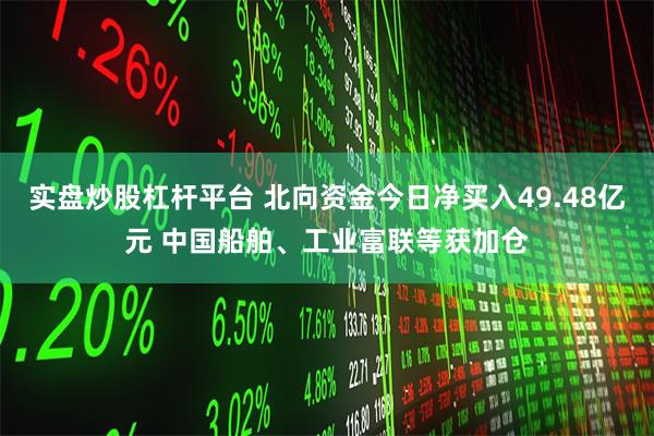 实盘炒股杠杆平台 北向资金今日净买入49.48亿元 中国船舶、工业富联等获加仓