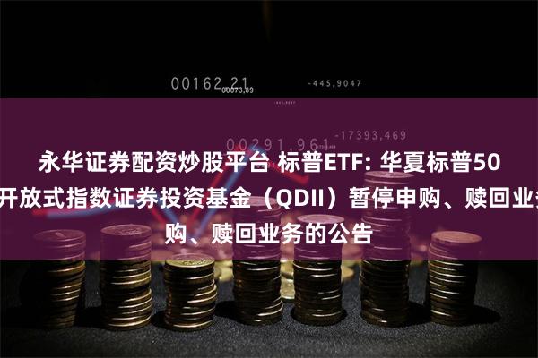 永华证券配资炒股平台 标普ETF: 华夏标普500交易型开放式指数证券投资基金（QDII）暂停申购、赎回业务的公告