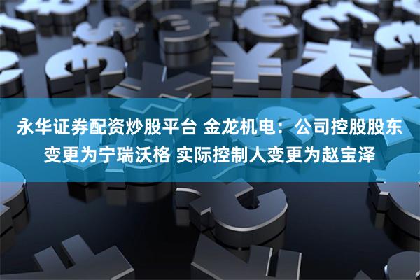 永华证券配资炒股平台 金龙机电：公司控股股东变更为宁瑞沃格 实际控制人变更为赵宝泽