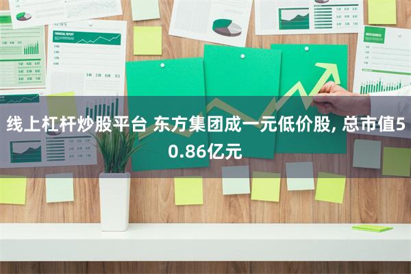 线上杠杆炒股平台 东方集团成一元低价股, 总市值50.86亿元