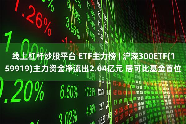 线上杠杆炒股平台 ETF主力榜 | 沪深300ETF(159919)主力资金净流出2.04亿元 居可比基金首位