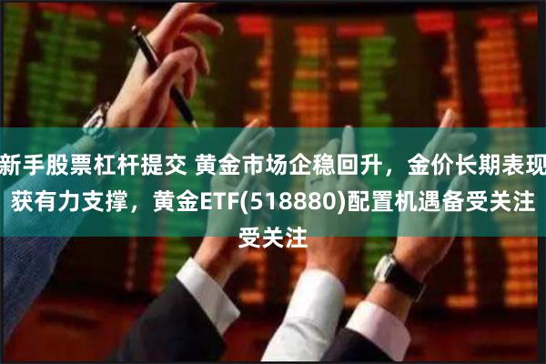 新手股票杠杆提交 黄金市场企稳回升，金价长期表现获有力支撑，黄金ETF(518880)配置机遇备受关注