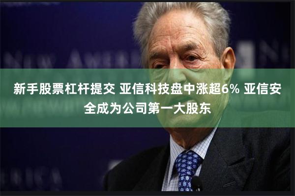 新手股票杠杆提交 亚信科技盘中涨超6% 亚信安全成为公司第一