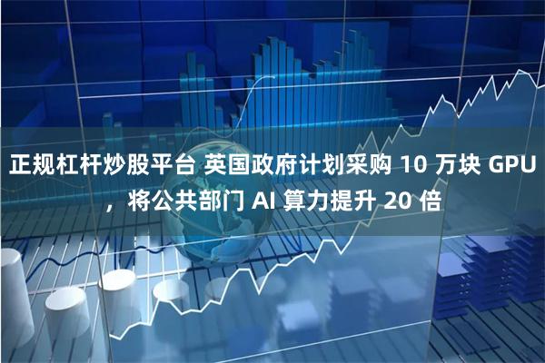 正规杠杆炒股平台 英国政府计划采购 10 万块 GPU，将公共部门 AI 算力提升 20 倍