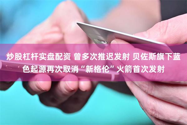 炒股杠杆实盘配资 曾多次推迟发射 贝佐斯旗下蓝色起源再次取消“新格伦”火箭首次发射