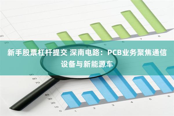 新手股票杠杆提交 深南电路：PCB业务聚焦通信设备与新能源车