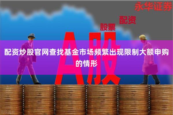 配资炒股官网查找基金市场频繁出现限制大额申购的情形