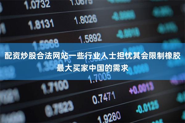 配资炒股合法网站一些行业人士担忧其会限制橡胶最大买家中国的需