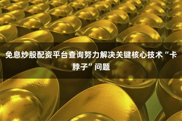 免息炒股配资平台查询努力解决关键核心技术“卡脖子”问题