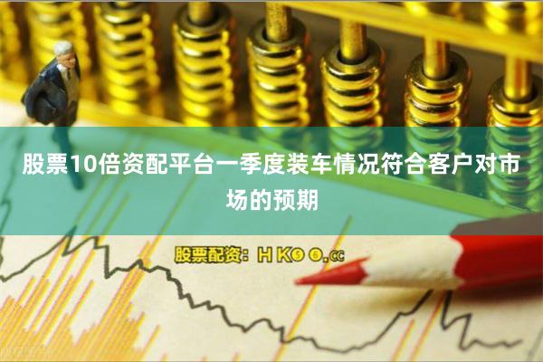 股票10倍资配平台一季度装车情况符合客户对市场的预期