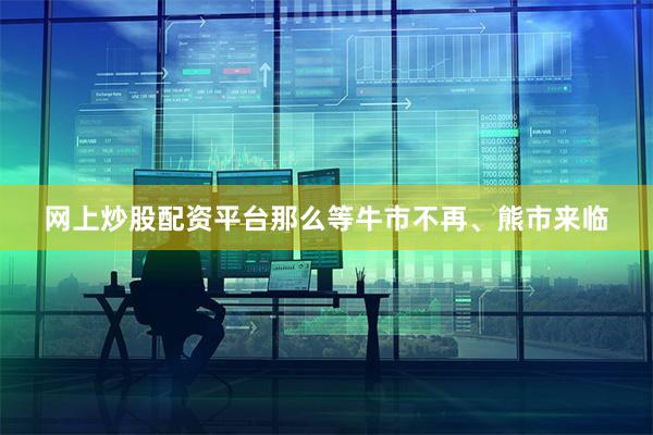 网上炒股配资平台那么等牛市不再、熊市来临
