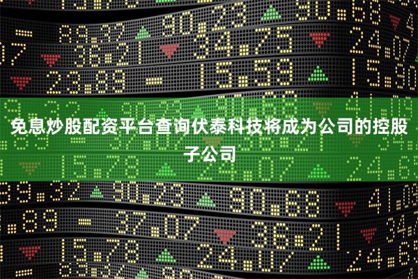 免息炒股配资平台查询伏泰科技将成为公司的控股子公司