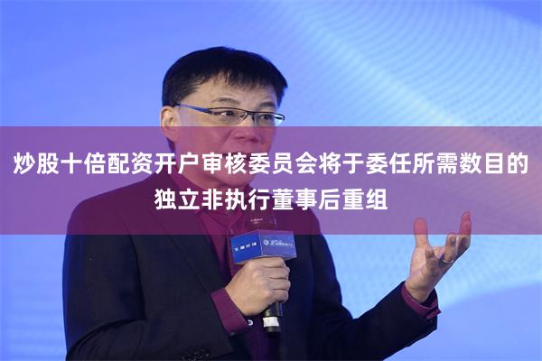 炒股十倍配资开户审核委员会将于委任所需数目的独立非执行董事后