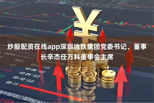 炒股配资在线app深圳地铁集团党委书记、董事长辛杰任万科董事会主席