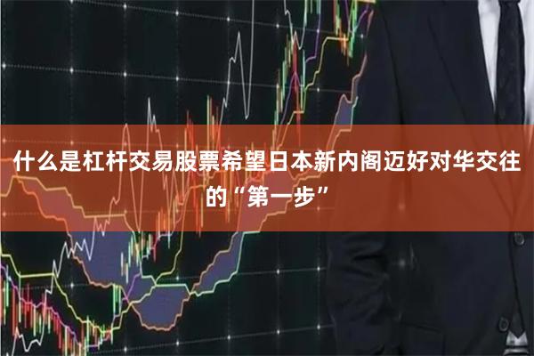 什么是杠杆交易股票希望日本新内阁迈好对华交往的“第一步”